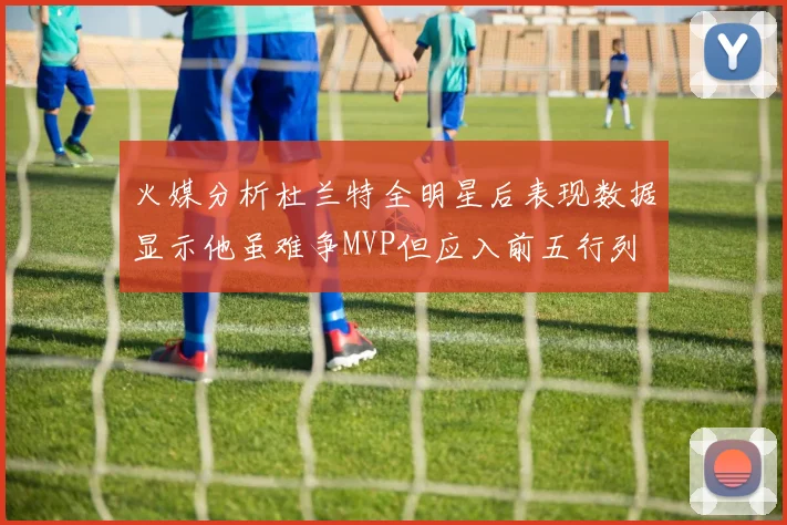 火媒分析杜兰特全明星后表现数据显示他虽难争MVP但应入前五行列