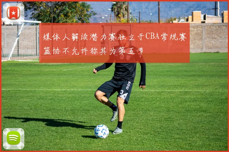 媒体人解读潜力赛独立于CBA常规赛篮协不允许称其为第五节