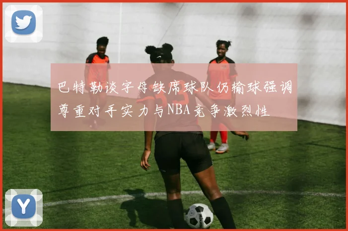 巴特勒谈字母缺席球队仍输球强调尊重对手实力与NBA竞争激烈性