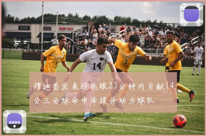 穆迪首发表现亮眼23分钟内贡献14分三分球命中率提升助力球队