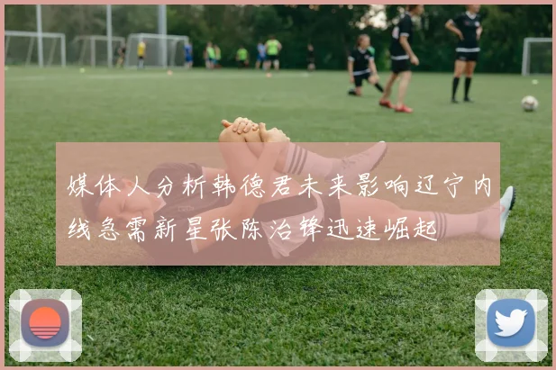 媒体人分析韩德君未来影响辽宁内线急需新星张陈治锋迅速崛起