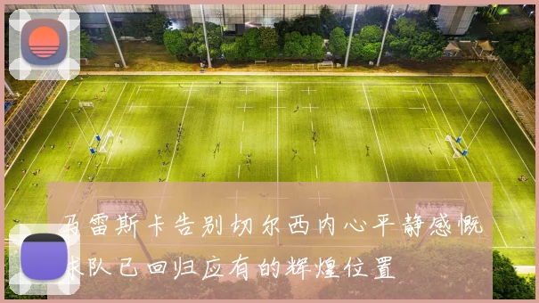 马雷斯卡告别切尔西内心平静感慨球队已回归应有的辉煌位置