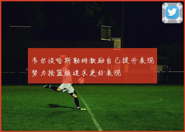 韦尔谈哈斯勒姆激励自己提升表现努力抢篮板追求更好表现