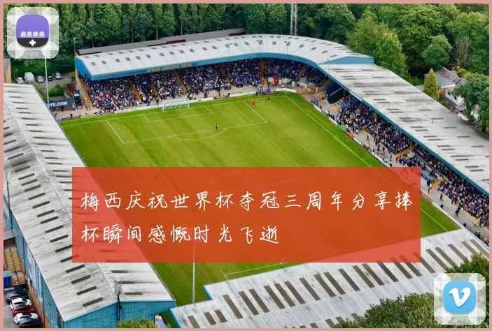 梅西庆祝世界杯夺冠三周年分享捧杯瞬间感慨时光飞逝