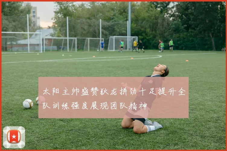 太阳主帅盛赞狄龙拼劲十足提升全队训练强度展现团队精神