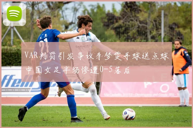 VAR判罚引发争议李梦雯手球送点球中国女足半场惨遭0-5落后