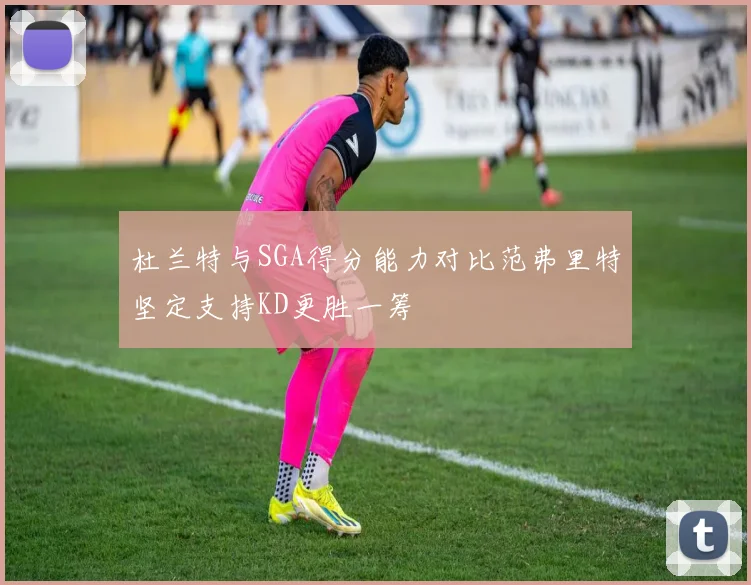 杜兰特与SGA得分能力对比范弗里特坚定支持KD更胜一筹