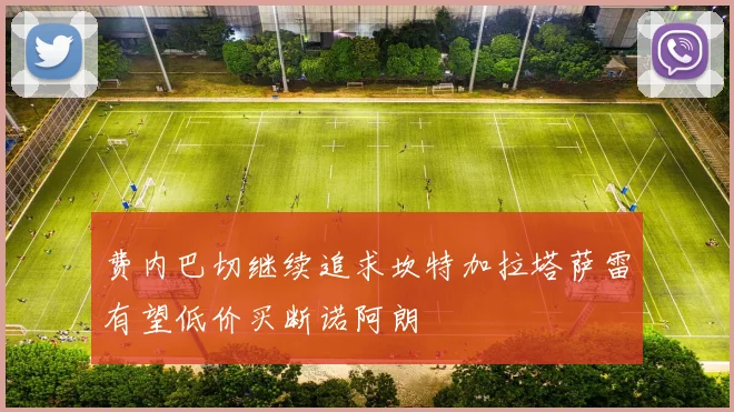 费内巴切继续追求坎特加拉塔萨雷有望低价买断诺阿朗