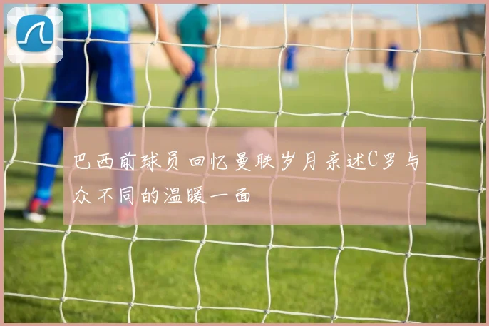 巴西前球员回忆曼联岁月亲述C罗与众不同的温暖一面