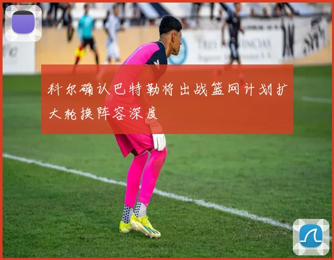 科尔确认巴特勒将出战篮网计划扩大轮换阵容深度