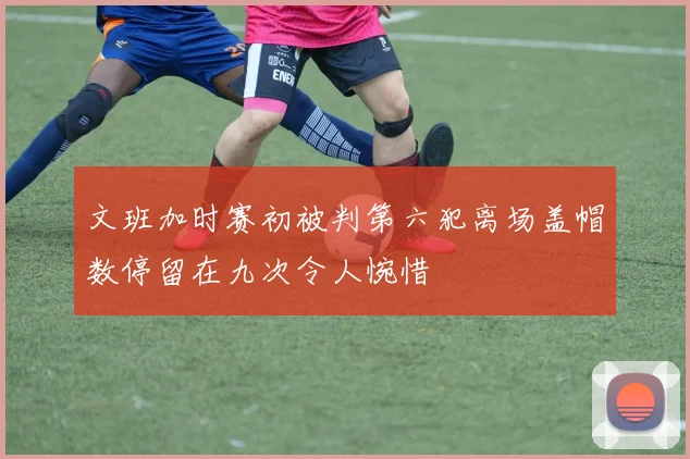 文班加时赛初被判第六犯离场盖帽数停留在九次令人惋惜