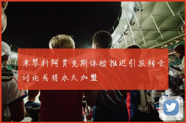 津琴科阿贾克斯体检推迟引发转会讨论或将永久加盟