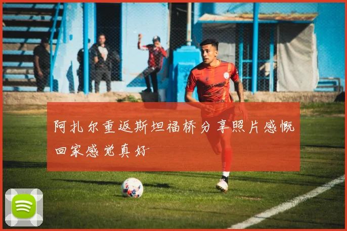 阿扎尔重返斯坦福桥分享照片感慨回家感觉真好