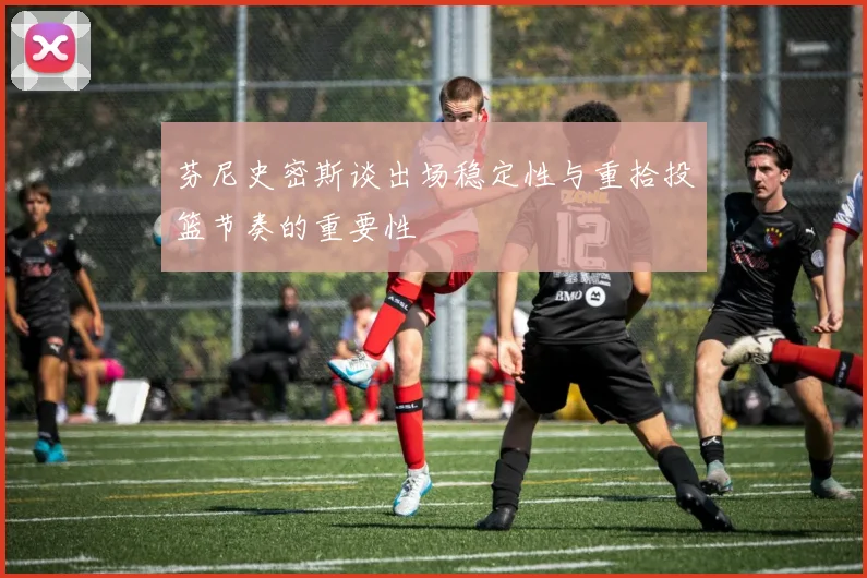 芬尼史密斯谈出场稳定性与重拾投篮节奏的重要性