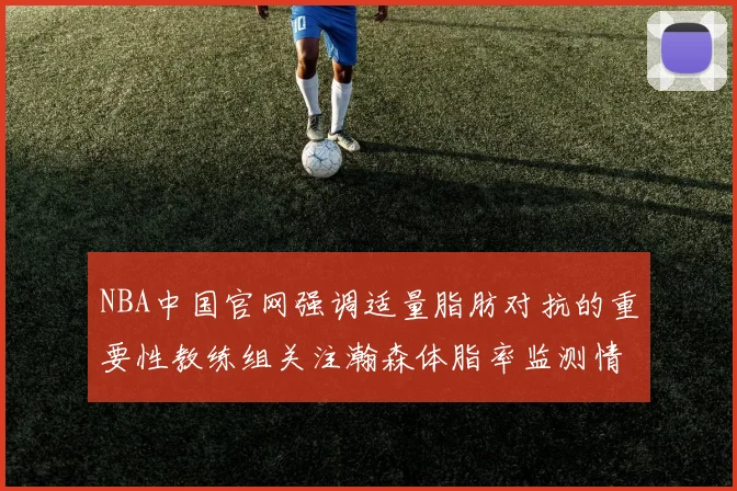 NBA中国官网强调适量脂肪对抗的重要性教练组关注瀚森体脂率监测情况
