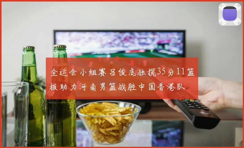 全运会小组赛吕俊虎独揽35分11篮板助力河南男篮战胜中国香港队