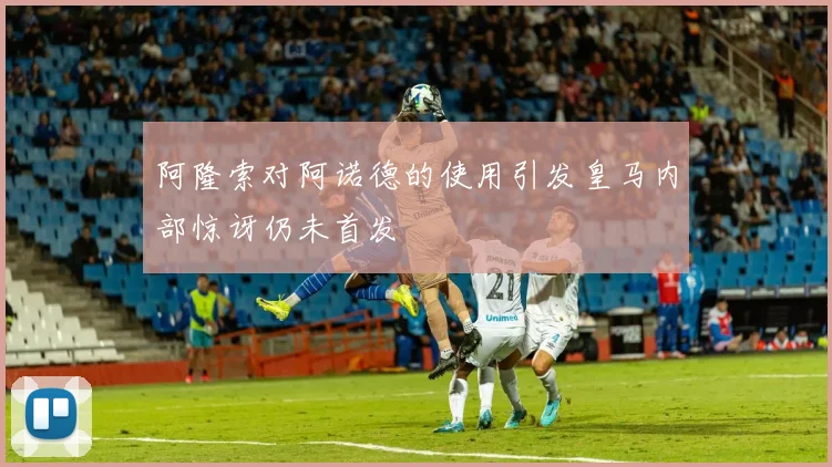 阿隆索对阿诺德的使用引发皇马内部惊讶仍未首发