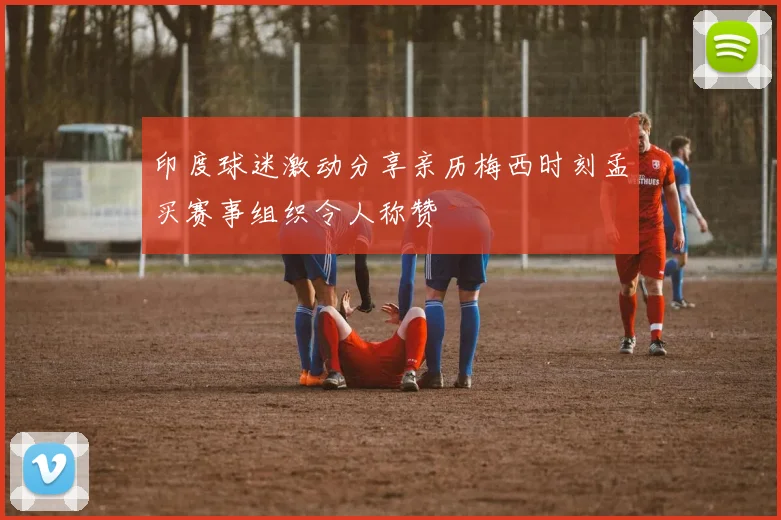 印度球迷激动分享亲历梅西时刻孟买赛事组织令人称赞