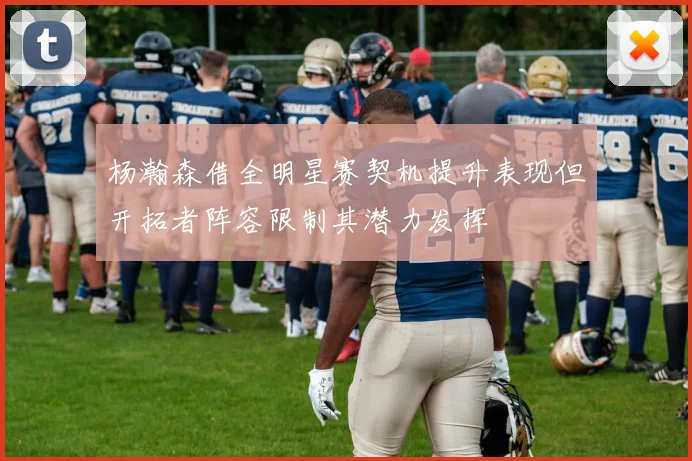 杨瀚森借全明星赛契机提升表现但开拓者阵容限制其潜力发挥