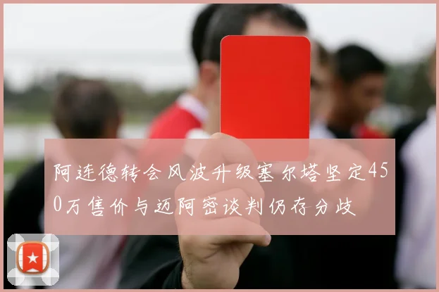 阿连德转会风波升级塞尔塔坚定450万售价与迈阿密谈判仍存分歧