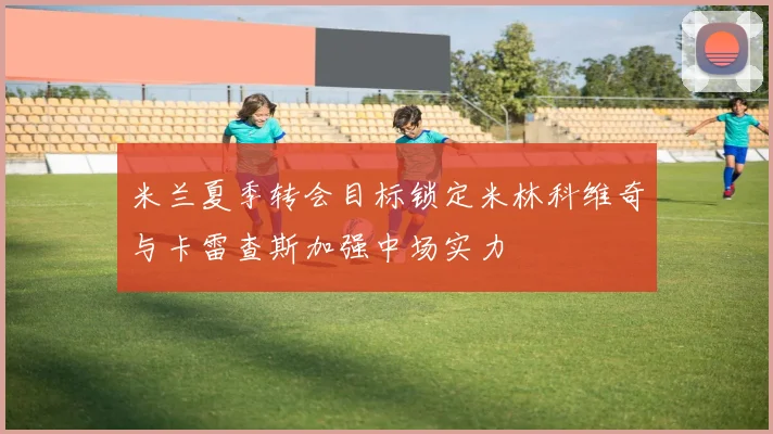 米兰夏季转会目标锁定米林科维奇与卡雷查斯加强中场实力