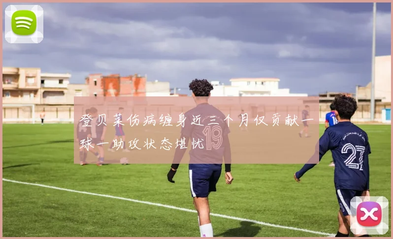 登贝莱伤病缠身近三个月仅贡献一球一助攻状态堪忧