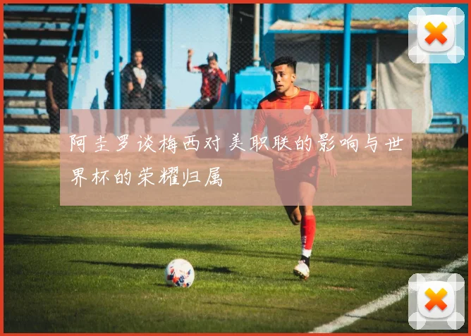阿圭罗谈梅西对美职联的影响与世界杯的荣耀归属