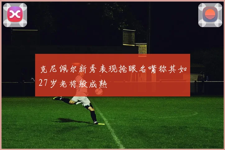 克尼佩尔新秀表现抢眼名嘴称其如27岁老将般成熟